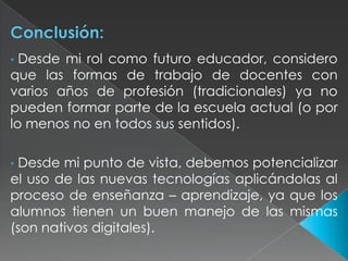 Desde mi rol como futuro educador, considero
que las formas de trabajo de docentes con
varios años de profesión (tradicionales) ya no
pueden formar parte de la escuela actual (o por
lo menos no en todos sus sentidos).
•

Desde mi punto de vista, debemos potencializar
el uso de las nuevas tecnologías aplicándolas al
proceso de enseñanza – aprendizaje, ya que los
alumnos tienen un buen manejo de las mismas
(son nativos digitales).
•

 