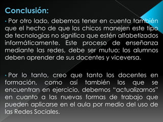 Por otro lado, debemos tener en cuenta también
que el hecho de que los chicos manejen este tipo
de tecnologías no significa que estén alfabetizados
informáticamente. Este proceso de enseñanza
mediante las redes, debe ser mutuo; los alumnos
deben aprender de sus docentes y viceversa.
•

Por lo tanto, creo que tanto los docentes en
formación, como así también los que se
encuentran en ejercicio, debemos “actualizarnos”
en cuanto a las nuevas formas de trabajo que
pueden aplicarse en el aula por medio del uso de
las Redes Sociales.
•

 
