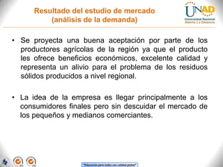 Resultado del estudio de mercado
(análisis de la demanda)

• Se proyecta una buena aceptación por parte de los
productores agrícolas de la región ya que el producto
les ofrece beneficios económicos, excelente calidad y
representa un alivio para el problema de los residuos
sólidos producidos a nivel regional.
• La idea de la empresa es llegar principalmente a los
consumidores finales pero sin descuidar el mercado de
los pequeños y medianos comerciantes.

“Educación para todos con calidad global”

 