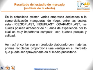 Resultado del estudio de mercado
(análisis de la oferta)

En la actualidad existen varias empresas dedicadas a la
comercialización mangueras de riego, entre las cuales
están RIEGOPLAST, INSUPLAST, ODARMOPLAST, las
cuales poseen alrededor de 10 años de experiencia por lo
cual es muy importante competir con buenos precios y
calidad.
Aun así el contar con un producto elaborado con materias
primas recicladas proporciona una ventaja en el mercado
que puede ser aprovechada en el medio publicitario.

“Educación para todos con calidad global”

 