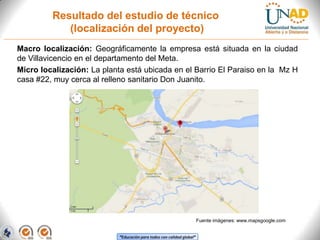 Resultado del estudio de técnico
(localización del proyecto)
Macro localización: Geográficamente la empresa está situada en la ciudad
de Villavicencio en el departamento del Meta.
Micro localización: La planta está ubicada en el Barrio El Paraiso en la Mz H
casa #22, muy cerca al relleno sanitario Don Juanito.

Fuente imágenes: www.mapsgoogle.com
“Educación para todos con calidad global”

 