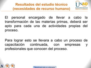 Resultados del estudio técnico
(necesidades de recurso humano)
El personal encargado de llevar a cabo la
transformación de las materias primas, deberá ser
apto para cada una de actividades propias del
proceso.
Para lograr esto se llevara a cabo un proceso de
capacitación
continuada,
con
empresas
y
profesionales que conocen del proceso.

“Educación para todos con calidad global”

 