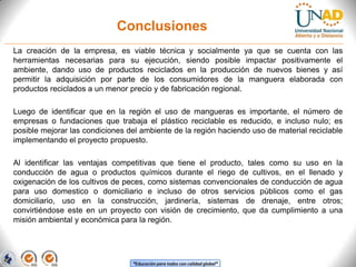 Conclusiones
La creación de la empresa, es viable técnica y socialmente ya que se cuenta con las
herramientas necesarias para su ejecución, siendo posible impactar positivamente el
ambiente, dando uso de productos reciclados en la producción de nuevos bienes y así
permitir la adquisición por parte de los consumidores de la manguera elaborada con
productos reciclados a un menor precio y de fabricación regional.
Luego de identificar que en la región el uso de mangueras es importante, el número de
empresas o fundaciones que trabaja el plástico reciclable es reducido, e incluso nulo; es
posible mejorar las condiciones del ambiente de la región haciendo uso de material reciclable
implementando el proyecto propuesto.
Al identificar las ventajas competitivas que tiene el producto, tales como su uso en la
conducción de agua o productos químicos durante el riego de cultivos, en el llenado y
oxigenación de los cultivos de peces, como sistemas convencionales de conducción de agua
para uso domestico o domiciliario e incluso de otros servicios públicos como el gas
domiciliario, uso en la construcción, jardinería, sistemas de drenaje, entre otros;
convirtiéndose este en un proyecto con visión de crecimiento, que da cumplimiento a una
misión ambiental y económica para la región.

“Educación para todos con calidad global”

 