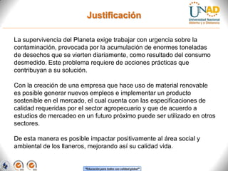Justificación
La supervivencia del Planeta exige trabajar con urgencia sobre la
contaminación, provocada por la acumulación de enormes toneladas
de desechos que se vierten diariamente, como resultado del consumo
desmedido. Este problema requiere de acciones prácticas que
contribuyan a su solución.
Con la creación de una empresa que hace uso de material renovable
es posible generar nuevos empleos e implementar un producto
sostenible en el mercado, el cual cuenta con las especificaciones de
calidad requeridas por el sector agropecuario y que de acuerdo a
estudios de mercadeo en un futuro próximo puede ser utilizado en otros
sectores.
De esta manera es posible impactar positivamente al área social y
ambiental de los llaneros, mejorando así su calidad vida.

“Educación para todos con calidad global”

 