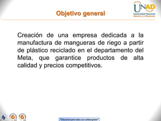 Objetivo general

Creación de una empresa dedicada a la
manufactura de mangueras de riego a partir
de plástico reciclado en el departamento del
Meta, que garantice productos de alta
calidad y precios competitivos.

“Educación para todos con calidad global”

 