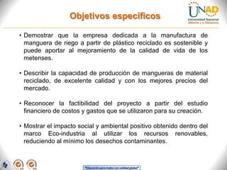 Objetivos específicos
• Demostrar que la empresa dedicada a la manufactura de
manguera de riego a partir de plástico reciclado es sostenible y
puede aportar al mejoramiento de la calidad de vida de los
metenses.
• Describir la capacidad de producción de mangueras de material
reciclado, de excelente calidad y con los mejores precios del
mercado.
• Reconocer la factibilidad del proyecto a partir del estudio
financiero de costos y gastos que se utilizaron para su creación.
• Mostrar el impacto social y ambiental positivo obtenido dentro del
marco Eco-industria al utilizar los recursos renovables,
reduciendo al mínimo los desechos contaminantes.

“Educación para todos con calidad global”

 