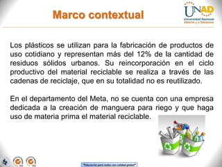 Marco contextual
Los plásticos se utilizan para la fabricación de productos de
uso cotidiano y representan más del 12% de la cantidad de
residuos sólidos urbanos. Su reincorporación en el ciclo
productivo del material reciclable se realiza a través de las
cadenas de reciclaje, que en su totalidad no es reutilizado.
En el departamento del Meta, no se cuenta con una empresa
dedicada a la creación de manguera para riego y que haga
uso de materia prima el material reciclable.

“Educación para todos con calidad global”

 