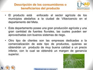 Descripción de los consumidores o
beneficiarios del producto
• El producto está
enfocado al sector agrícola de los
municipios aledaños a la ciudad de Villavicencio en el
departamento del Meta.
• Este departamento posee una gran producción agrícola y una
gran cantidad de fuentes fluviales, las cuales pueden ser
aprovechadas con buenos sistemas de riego.
• Otro tipo de clientes son las empresas dedicadas a la
comercialización de este tipo de productos, quienes se
obtendrán un producto de muy buena calidad a un precio
inferior, con lo cual se obtendrá un margen de ganancia
superior.

“Educación para todos con calidad global”

 