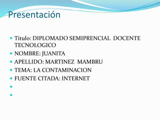 Presentación
 Titulo: DIPLOMADO SEMIPRENCIAL DOCENTE
TECNOLOGICO
 NOMBRE: JUANITA
 APELLIDO: MARTINEZ MAMBRU
 TEMA: LA CONTAMINACION
 FUENTE CITADA: INTERNET


 