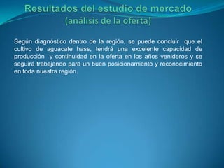 Según diagnóstico dentro de la región, se puede concluir que el
cultivo de aguacate hass, tendrá una excelente capacidad de
producción y continuidad en la oferta en los años venideros y se
seguirá trabajando para un buen posicionamiento y reconocimiento
en toda nuestra región.
 