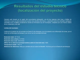 Caicedo está situado en la región del suroccidente antioqueño: una de las regiones más ricas y fértiles de
Colombia, la que se ubica bordeando la parte más selvática del Choco, y asentado sobre los colosales repliegues
orientales de la cordillera occidental en donde se hermanan sus 25 municipios, cobijados por una misma cultura
de la cristiandad y del café
Límites del municipio:
Limita por el oriente con el municipio de Santa Fe de Antioquia, por el occidente con el Municipio de Urrao, por el
norte con el Municipio de Abriaquí y por el sur con el municipio de Anzá.
Extensión total: 221 Km2
Extensión área urbana: 0.2 Km2
Extensión área rural: 220.8 Km2
Altitud de la cabecera municipal (metros sobre el nivel del mar): 1820
Temperatura media: 19ºCº C
Distancia de referencia: Dista por carretera de la ciudad de Medellín 142 Kms por la vía Santa fe de Antioquia
.
 