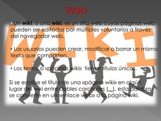 WIKI
• Un wiki, o una wiki, es un sitio web cuyas páginas web
pueden ser editadas por múltiples voluntarios a través
del navegador web.

• Los usuarios pueden crear, modificar o borrar un mismo
texto que comparten.

• Los textos o «páginas wiki» tienen títulos únicos.

Si se escribe el título de una «página wiki» en algún
lugar del wiki entre dobles corchetes (...), esta palabra
se convierte en un «enlace web» a la página wiki.
 