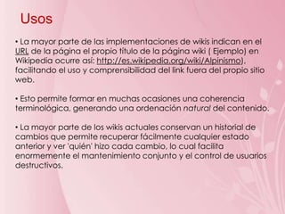 Usos
• La mayor parte de las implementaciones de wikis indican en el
URL de la página el propio título de la página wiki ( Ejemplo) en
Wikipedia ocurre así: http://es.wikipedia.org/wiki/Alpinismo),
facilitando el uso y comprensibilidad del link fuera del propio sitio
web.

• Esto permite formar en muchas ocasiones una coherencia
terminológica, generando una ordenación natural del contenido.

• La mayor parte de los wikis actuales conservan un historial de
cambios que permite recuperar fácilmente cualquier estado
anterior y ver 'quién' hizo cada cambio, lo cual facilita
enormemente el mantenimiento conjunto y el control de usuarios
destructivos.
 