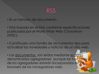 • Es un formato de documento.

• Está basado en el XML conforme especificaciones
publicadas por el World Wide Web Consortium
(W3C).

• Constituyen una familia de documentos tipo para
actualizar las novedades y noticias de un sitio web.

• Los documentos son leídos mediante lectores
denominados agregadores aunque las funciones
de los agregadores estarán incorporadas en los
browsers de los navegadores web.
 