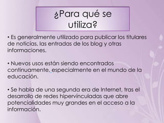 ¿Para qué se
                     utiliza?
• Es generalmente utilizado para publicar los titulares
de noticias, las entradas de los blog y otras
informaciones.

• Nuevos usos están siendo encontrados
continuamente, especialmente en el mundo de la
educación.

• Se habla de una segunda era de Internet, tras el
desarrollo de redes hipervínculadas que abre
potencialidades muy grandes en el acceso a la
información.
 