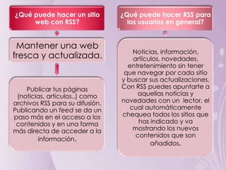 ¿Qué puede hacer un sitio        ¿Qué puede hacer RSS para
     web con RSS?                  los usuarios en general?


 Mantener una web
                                     Noticias, información,
fresca y actualizada.                artículos, novedades,
                                   entretenimiento sin tener
                                  que navegar por cada sitio
                                 y buscar sus actualizaciones.
    Publicar tus páginas         Con RSS puedes apuntarte a
 (noticias, artículos..) como          aquellas noticias y
archivos RSS para su difusión.   novedades con un lector, el
Publicando un feed se da un         cual automáticamente
paso más en el acceso a los      chequea todos los sitios que
 contenidos y en una forma             has indicado y va
más directa de acceder a la          mostrando los nuevos
                                      contenidos que son
        información.
                                           añadidos.
 