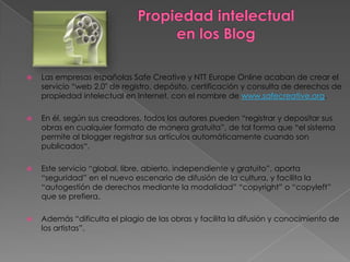    Las empresas españolas Safe Creative y NTT Europe Online acaban de crear el
    servicio “web 2.0″ de registro, depósito, certificación y consulta de derechos de
    propiedad intelectual en Internet, con el nombre de www.safecreative.org.

   En él, según sus creadores, todos los autores pueden “registrar y depositar sus
    obras en cualquier formato de manera gratuita”, de tal forma que “el sistema
    permite al blogger registrar sus artículos automáticamente cuando son
    publicados“.

   Este servicio “global, libre, abierto, independiente y gratuito”, aporta
    “seguridad” en el nuevo escenario de difusión de la cultura, y facilita la
    “autogestión de derechos mediante la modalidad” “copyright” o “copyleft”
    que se prefiera.

   Además “dificulta el plagio de las obras y facilita la difusión y conocimiento de
    los artistas”.
 