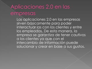 Las aplicaciones 2.0 en las empresas
sirven básicamente para poder
interactuar las con los clientes y entre
los empleados. De esta manera, la
empresa se garantiza de tener cautivos
a los clientes ya que con el
intercambio de información puede
solucionar y crear en base a sus gustos.
 