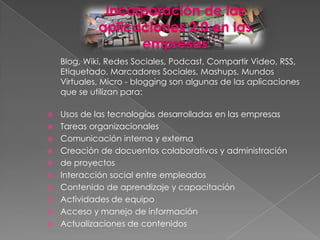 Incorporación de las
             aplicaciones 2.0 en las
                   empresas
    Blog, Wiki, Redes Sociales, Podcast, Compartir Video, RSS,
    Etiquetado, Marcadores Sociales, Mashups, Mundos
    Virtuales, Micro - blogging son algunas de las aplicaciones
    que se utilizan para:

   Usos de las tecnologías desarrolladas en las empresas
   Tareas organizacionales
   Comunicación interna y externa
   Creación de docuentos colaborativos y administración
   de proyectos
   Interacción social entre empleados
   Contenido de aprendizaje y capacitación
   Actividades de equipo
   Acceso y manejo de información
   Actualizaciones de contenidos
 