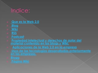    Que es la Web 2.0
   Blog
   Wiki
   RSS
   Postcast
   Propiedad intelectual y derechos de autor del
    material contenido en los blogs y Wiki.
    Aplicaciones de la Web 2.0 en la empresa
   Usos de las tecnologías desarrolladas anteriormente
    en las empresas.
   Blogg
   Página Wiki
 
