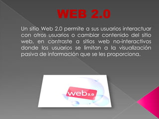 WEB 2.0
Un sitio Web 2.0 permite a sus usuarios interactuar
con otros usuarios o cambiar contenido del sitio
web, en contraste a sitios web no-interactivos
donde los usuarios se limitan a la visualización
pasiva de información que se les proporciona.
 
