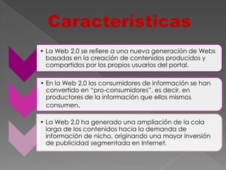 Características
• La Web 2.0 se refiere a una nueva generación de Webs
  basadas en la creación de contenidos producidos y
  compartidos por los propios usuarios del portal.

• En la Web 2.0 los consumidores de información se han
  convertido en “pro-consumidores”, es decir, en
  productores de la información que ellos mismos
  consumen.

• La Web 2.0 ha generado una ampliación de la cola
  larga de los contenidos hacia la demanda de
  información de nicho, originando una mayor inversión
  de publicidad segmentada en Internet.
 