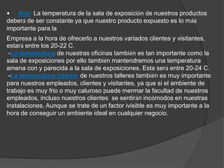 • Aire: La temperatura de la sala de exposición de nuestros productos 
deberá de ser constante ya que nuestro producto expuesto es lo más 
importante para la 
Empresa a la hora de ofrecerlo a nuestros variados clientes y visitantes, 
estará entre los 20-22 C. 
-La temperatura de nuestras oficinas también es tan importante como la 
sala de exposiciones por ello también mantendremos una temperatura 
amena con y parecida a la sala de exposiciones. Esta será entre 20-24 C. 
-La temperatura interior de nuestros talleres también es muy importante 
para nuestros empleados, clientes y visitantes, ya que si el ambiente de 
trabajo es muy frio o muy caluroso puede mermar la facultad de nuestros 
empleados, incluso nuestros clientes se sentirán incómodos en nuestras 
instalaciones. Aunque se trate de un factor ivisible es muy importante a la 
hora de conseguir un ambiente ideal en cualquier negocio. 
 