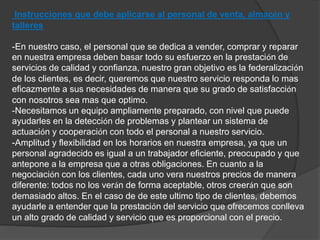 Instrucciones que debe aplicarse al personal de venta, almacén y 
talleres 
-En nuestro caso, el personal que se dedica a vender, comprar y reparar 
en nuestra empresa deben basar todo su esfuerzo en la prestación de 
servicios de calidad y confianza, nuestro gran objetivo es la federalización 
de los clientes, es decir, queremos que nuestro servicio responda lo mas 
eficazmente a sus necesidades de manera que su grado de satisfacción 
con nosotros sea mas que optimo. 
-Necesitamos un equipo ampliamente preparado, con nivel que puede 
ayudarles en la detección de problemas y plantear un sistema de 
actuación y cooperación con todo el personal a nuestro servicio. 
-Amplitud y flexibilidad en los horarios en nuestra empresa, ya que un 
personal agradecido es igual a un trabajador eficiente, preocupado y que 
antepone a la empresa que a otras obligaciones. En cuanto a la 
negociación con los clientes, cada uno vera nuestros precios de manera 
diferente: todos no los verán de forma aceptable, otros creerán que son 
demasiado altos. En el caso de de este ultimo tipo de clientes, debemos 
ayudarle a entender que la prestación del servicio que ofrecemos conlleva 
un alto grado de calidad y servicio que es proporcional con el precio. 
 