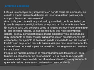 Empresa Ecológica 
Esto es un concepto muy importante en donde todas las empresas ,en 
cuanto a medio ambiente deberían de tener una actitud positiva y de 
compromiso con el nuestro mundo. 
Además hoy en día está muy valorado y asimilado por la sociedad, por 
lo que la empresa ecológica tiene este punto tan importante a su favor. 
En nuestro caso una empresa como la nuestra es muy importante saber 
lo que es cada residuo, ya que los residuos que nuestra empresa 
genera, es muy perjudicial para el medio ambiente y las personas.es 
muy importante el saber reciclar cada producto en su correspondiente 
contenedor, por ejemplo el aceite no puede ir mezclado con las ruedas o 
los filtros no se pueden tirar a la basura. Así que procuraremos tener los 
contenedores necesarios para cada residuo que se genere en nuestras 
instalaciones. 
Porque en nuestra empresa lo más importante son los clientes, pero 
también es el mantener un mundo limpio y a la hora de reciclar esta 
empresa está comprometida con el medio ambiente. Es muy importante 
que cada residuo este en su contenedor correspondiente. 
 