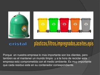 Porque en nuestra empresa lo más importante son los clientes, pero 
también es el mantener un mundo limpio y a la hora de reciclar esta 
empresa está comprometida con el medio ambiente. Es muy importante 
que cada residuo este en su contenedor correspondiente. 
 