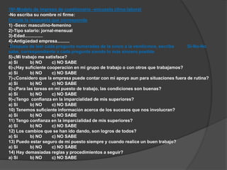 16º-Modelo de impreso de cuestionario –encuesta clima laboral 
-No escriba su nombre ni firme: 
Circule la respuesta que corresponda 
1) -Sexo: masculino-femenino 
2)-Tipo salario: jornal-mensual 
3)-Edad…………….. 
4)-Antigüedad empresa………… 
-Después de leer cada pregunta numeradas de la cinco a la veinticinco, escriba Si-No-No 
sabe, correspondiente a cada pregunta siendo lo más sincero posible. 
5)-¿Mi trabajo me satisface? 
a) Si b) NO c) NO SABE 
6)-¿Hay suficiente cooperación en mi grupo de trabajo o con otros que trabajamos? 
a) Si b) NO c) NO SABE 
7)-¿Considero que la empresa puede contar con mi apoyo aun para situaciones fuera de rutina? 
a) Si b) NO c) NO SABE 
8)-¿Para las tareas en mi puesto de trabajo, las condiciones son buenas? 
a) Si b) NO c) NO SABE 
9)-¿Tengo confianza en la imparcialidad de mis superiores? 
a) Si b) NO c) NO SABE 
10) Tenemos suficiente información acerca de los sucesos que nos involucran? 
a) Si b) NO c) NO SABE 
11) Tengo confianza en la imparcialidad de mis superiores? 
a) Si b) NO c) NO SABE 
12) Los cambios que se han ido dando, son logros de todos? 
a) Si b) NO c) NO SABE 
13) Puedo estar seguro de mi puesto siempre y cuando realice un buen trabajo? 
a) Si b) NO c) NO SABE 
14) Hay demasiadas reglas y procedimientos a seguir? 
a) Si b) NO c) NO SABE 
 