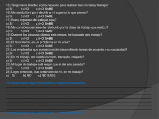 15) Tengo tanta libertad como necesito para realizar bien mi tarea/ trabajo? 
a) Si b) NO c) NO SABE 
16) Me siento libre para decirle a mi superior lo que pienso? 
a) Si b) NO c) NO SABE 
17) Estoy orgulloso de trabajar aquí? 
a) Si b) NO c) NO SABE 
18) Me considero justamente retribuido por la clase de trabajo que realizo? 
a) Si b) NO c) NO SABE 
19) Durante los pasados últimos seis meses, he buscado otro trabajo? 
a) Si b) NO c) NO SABE 
20) El favoritismo, es un problema en mi área? 
a) Si b) NO c) NO SABE 
21) Los empleados que conozco están desarrollando tareas de acuerdo a su capacidad? 
a) Si b) NO c) NO SABE 
22) En mi trabajo, me siento cómodo, tranquilo, relajado? 
a) Si b) NO c) NO SABE 
23) Mi lugar de trabajo está mejor que el del año pasado? 
a) Si b) NO c) NO SABE 
24) Logro entender, que pretenden de mi, en mi trabajo? 
a) Si b) NO c) NO SABE 
-Si desea hacer algún comentario, hágalo brevemente: 
……………………………………………………………………………………………………………………………………………………………………………… 
……………………………………………………………………………………………………………………………………………………………………………… 
……………………………………………………………………………………………………………………………………………………………………………… 
……………………………………………………………………………………………………………………………………………………………………………… 
……………………………………………………………………………………………………………………………………………………………………………… 
……………………………………………………………………………………………………………………………………………………………………………… 
……………………………………………………………………………………………………………………………………………………………………………… 
Le agradecemos su colaboración “Jalo Leasing S.L” 
 
