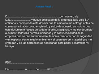 Anexo Final : 
D………………………………………………………………………..con numero de 
D.N.I………………………….y nuevo empleado de la empresa Jalis Lolo S.A 
entiendo y comprendo este dossier que la empresa me entrega antes de 
comenzar mi labor como empleado y estoy de acuerdo en todo lo que 
este documento recoge en cada una de sus páginas, y me comprometo 
a cumplir todas las normas indicadas y la confidencialidad de la 
empresa que se cito anteriormente ,también colaborar con la seguridad 
y en especial con el medio ambiente y el buen uso del material que me 
entregan y de las herramientas necesarias para poder desarrollar mi 
trabajo. 
FDO:…………………………………………… 
En………………a…….…de………de………….. 
 