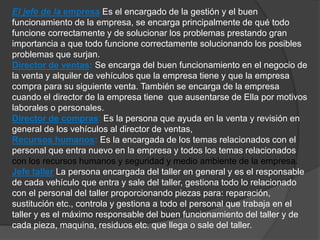 El jefe de la empresa Es el encargado de la gestión y el buen 
funcionamiento de la empresa, se encarga principalmente de qué todo 
funcione correctamente y de solucionar los problemas prestando gran 
importancia a que todo funcione correctamente solucionando los posibles 
problemas que surjan. 
Director de ventas: Se encarga del buen funcionamiento en el negocio de 
la venta y alquiler de vehículos que la empresa tiene y que la empresa 
compra para su siguiente venta. También se encarga de la empresa 
cuando el director de la empresa tiene que ausentarse de Ella por motivos 
laborales o personales. 
Director de compras: Es la persona que ayuda en la venta y revisión en 
general de los vehículos al director de ventas, 
Recursos humanos: Es la encargada de los temas relacionados con el 
personal que entra nuevo en la empresa y todos los temas relacionados 
con los recursos humanos y seguridad y medio ambiente de la empresa. 
Jefe taller La persona encargada del taller en general y es el responsable 
de cada vehículo que entra y sale del taller, gestiona todo lo relacionado 
con el personal del taller proporcionando piezas para: reparación, 
sustitución etc., controla y gestiona a todo el personal que trabaja en el 
taller y es el máximo responsable del buen funcionamiento del taller y de 
cada pieza, maquina, residuos etc. que llega o sale del taller. 
 