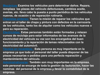 Mecánicos Examina los vehículos para determinar daños. Repara, 
remplaza las piezas del vehículo defectuosas, cambios aceite, 
averías, etc. lleva cabo la puesta a punto periódica de los vehículos 
nuevos, de ocasión o de reparación rutinaria. 
Chapistas pintores: Tienen la misión de reparar los vehículos que 
entran en el taller de chapa y pintura con defectos en la carrocería 
de los vehículos, tanto los de alquiler como los vehículos nuevos o 
para su reparación. 
Electricistas: Estas personas también están formadas y relazan 
cursos de reciclaje para estar informados de los avances de la 
electricidad del vehículo su vez son los encargados del buen 
funcionamiento y la reparación de temas relacionados con la 
electricidad del automóvil. 
Técnico en recambios : Esta persona es muy importante en la 
empresa ya que todo el personal del taller pueda disponer de las 
piezas necesarias o pedidos para una perfecta reparación y 
mantenimiento del vehículo. 
Administrativos/as: También son muy importantes en la empresa, 
este personal se encarga de toda la gestión de facturación, hacer las 
nominas del personal de la empresa y llevar la contabilidad de la 
empresa. 
 
