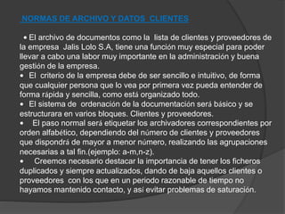 NORMAS DE ARCHIVO Y DATOS CLIENTES 
• El archivo de documentos como la lista de clientes y proveedores de 
la empresa Jalis Lolo S.A, tiene una función muy especial para poder 
llevar a cabo una labor muy importante en la administración y buena 
gestión de la empresa. 
• El criterio de la empresa debe de ser sencillo e intuitivo, de forma 
que cualquier persona que lo vea por primera vez pueda entender de 
forma rápida y sencilla, como está organizado todo. 
• El sistema de ordenación de la documentación será básico y se 
estructurara en varios bloques. Clientes y proveedores. 
• El paso normal será etiquetar los archivadores correspondientes por 
orden alfabético, dependiendo del número de clientes y proveedores 
que dispondrá de mayor a menor número, realizando las agrupaciones 
necesarias a tal fin.(ejemplo: a-m,n-z). 
• Creemos necesario destacar la importancia de tener los ficheros 
duplicados y siempre actualizados, dando de baja aquellos clientes o 
proveedores con los que en un periodo razonable de tiempo no 
hayamos mantenido contacto, y así evitar problemas de saturación. 
 