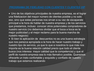 PROGRAMA DE FIDELIDAD CON CLIENTES Y CLIENTES VIP 
• Uno de los objetivos principales de nuestra empresa, es el lograr 
una fidelizacion del mayor número de clientes posible y no solo 
eso, sino que estas personas nos sirvan a su vez de escaparate 
principal a la hora de hablar de nuestra empresa y de los servicios 
que prestamos, incluso conocer otros potenciales compradores de 
nuestro servicio (no debemos olvidar que el boca a boca es la 
mejor publicidad y el mejor reclamo para la buena marcha de 
nuestro negocio) 
• Si bien la aplicación de descuentos no es una buena estrategia 
que nos parezca apropiada a la hora de hacer nuestro trabajo y 
nuestro tipo de servicio, ya que lo que a nosotros lo que más nos 
importa es la buena relación calidad precio que todo el cliente 
busca (nos interesa mayor calidad que la competencia) y que el 
perfil de nuestra empresa sea lo más llamativo posible. Queremos 
ofrecerle un trato confortable y exquisito y confiado de nuestro 
trabajo que estamos realizando 
 