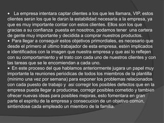 • La empresa intentara captar clientes a los que les llamara, VIP, estos 
clientes serán los que le darán la estabilidad necesaria a la empresa, ya 
que es muy importante contar con estos clientes. Ellos son los que 
gracias a su confianza puesta en nosotros, podamos tener una cartera 
de gente muy importante y decidida a comprar nuestros productos. 
• Para llegar a conseguir estos objetivos primordiales, es necesario que 
desde el primero al último trabajador de esta empresa, estén implicados 
e identificados con la imagen que nuestra empresa y que así lo reflejen 
con su comportamiento y el trato con cada uno de nuestros clientes y con 
las tareas que se le encomiendan a cada uno. 
• En este proceso del que hablamos anteriormente jugara un papel muy 
importante la reuniones periódicas de todos los miembros de la plantilla 
(mínimo una vez por semana) para exponer los problemas relacionados 
con cada puesto de trabajo y así corregir los posibles defectos que en la 
empresa pueda llegar a producirse, corregir posibles cometido y también 
ofrecer nuevas ideas para posibles mejoras, esto fomentara en gran 
parte el espíritu de la empresa y consecución de un objetivo común, 
sintiéndose cada empleado un miembro de la familia. 
 