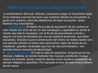 AMBIENTE DE TRABAJO EN TALLERES,VENTAS Y OFICINAS 
La ambientación del local, oficinas y exposición juega un importante papel 
en la empresa a la hora de hacer que nuestros clientes se encuentren a 
gusto con nosotros, para ello deberemos de tener encuentra varios 
factores muy importantes: 
• Luminosidad: El diseño de la sala de exposición de los coches ha 
sido creado con el fin de ser un sitio estratégico y agradable en donde el 
cliente vea todo lo necesario, con el fin de de encontrarse cómodo y 
seguro a la hora de decidirse por uno de nuestros productos que están 
expuestos. Gracias a que la construcción del mismo se realizo desde cero, 
nos permitió orientar el centro para aprovechar mejor las horas de luz, 
instalando grandes ventanales que nos da mas luminosidad y nos 
permite menos consumo de electricidad. 
• Música ambiental: En todo la sala de exposición, al igual que en las 
oficinas y talleres, en donde mediante hilo musical y emitiendo música 
clásica envolvente, donde nuestros clientes como nuestros empleados se 
sientan relajados y apacibles. Por supuesto el tono de esta música deberá 
de ser suave. 
 