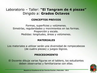 Laboratorio – Taller: “El Tangram de 4 piezas”
          Dirigido a: Grados Octavos
                       CONCEPTOS PREVIOS

               Formas, superficies y volúmenes.
    Simetrías, regularidades y movimientos en las formas.
                     Proporción y escala.
          Medidas: longitudes, áreas y volúmenes.

                                MATERIALES

Los materiales a utilizar serán una diversidad de rompecabezas
              (de cuatro piezas) y juegos lógicos.

                            PROCEDIMIENTO

 El Docente dibuja varias figuras en el tablero, los estudiantes
         deben observarlas y familiarizarse con ellas.

             Maestría en Enseñanza de las Ciencias Exactas y Naturales - 2012
 