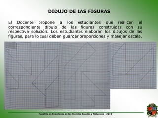 DIDUJO DE LAS FIGURAS

El Docente propone a los estudiantes que realicen el
correspondiente dibujo de las figuras construidas con su
respectiva solución. Los estudiantes elaboran los dibujos de las
figuras, para lo cual deben guardar proporciones y manejar escala.




              Maestría en Enseñanza de las Ciencias Exactas y Naturales - 2012
 