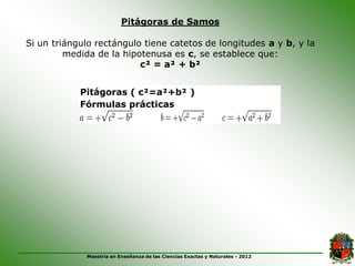 Pitágoras de Samos

Si un triángulo rectángulo tiene catetos de longitudes a y b, y la
         medida de la hipotenusa es c, se establece que:
                          c² = a² + b²


            Pitágoras ( c²=a²+b² )
            Fórmulas prácticas




             Maestría en Enseñanza de las Ciencias Exactas y Naturales - 2012
 