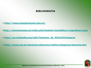 BIBLIOGRAFIA




• http://www.juegotangram.com.ar/


•http://piensoyjuego.es/index.php?module=home&func=jugar&cat=puzz


• http://es.wikipedia.org/wiki/Teorema_de_Pit%C3%A1goras


• http://www.um.es/docencia/pherrero/mathis/pitagoras/teorema.htm




               Maestría en Enseñanza de las Ciencias Exactas y Naturales - 2012
 