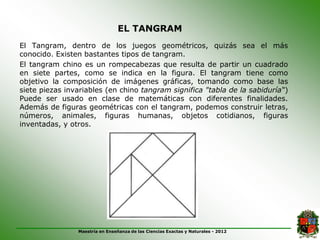 EL TANGRAM
El Tangram, dentro de los juegos geométricos, quizás sea el más
conocido. Existen bastantes tipos de tangram.
El tangram chino es un rompecabezas que resulta de partir un cuadrado
en siete partes, como se indica en la figura. El tangram tiene como
objetivo la composición de imágenes gráficas, tomando como base las
siete piezas invariables (en chino tangram significa "tabla de la sabiduría“)
Puede ser usado en clase de matemáticas con diferentes finalidades.
Además de figuras geométricas con el tangram, podemos construir letras,
números, animales, figuras humanas, objetos cotidianos, figuras
inventadas, y otros.




                Maestría en Enseñanza de las Ciencias Exactas y Naturales - 2012
 