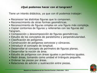 ¿Qué podemos hacer con el tangram?

Tiene un interés didáctico, ya que con él podemos trabajar:

• Reconocer las distintas figuras que lo componen.
• Reconocimiento de otras formas geométricas.
• Reconocimiento de figuras simples en una figura más compleja.
• Copiar contornos de figuras y rellenarlas con las figuras del
Tangram.
• Composición y descomposición de figuras geométricas.
• Estudio de los conceptos de paralelismo y perpendicularidad.
• Clasificación de polígonos.
• Construcción de polígonos convexos y cóncavos.
• Introducir el concepto de longitud.
• Desarrollar el concepto de perímetro de figuras planas.
• Desarrollar la noción de área.
• Estudio de polígonos con áreas iguales o perímetros iguales.
• Medir áreas, tomando como unidad el triángulo pequeño.
• Ordenar las piezas por áreas.
• Relaciones de adición y sustracción entre piezas.

           Maestría en Enseñanza de las Ciencias Exactas y Naturales - 2012
 