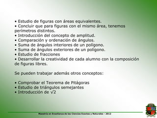 • Estudio de figuras con áreas equivalentes.
• Concluir que para figuras con el mismo área, tenemos
perímetros distintos.
• Introducción del concepto de amplitud.
• Comparación y ordenación de ángulos.
• Suma de ángulos interiores de un polígono.
• Suma de ángulos exteriores de un polígono.
• Estudio de fracciones
• Desarrollar la creatividad de cada alumno con la composición
de figuras libres.

Se pueden trabajar además otros conceptos:

• Comprobar el Teorema de Pitágoras
• Estudio de triángulos semejantes
• Introducción de √2




           Maestría en Enseñanza de las Ciencias Exactas y Naturales - 2012
 