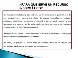 ¿PARA QUÉ SIRVE UN RECURSO
INFORMÁTICO?
•Un recurso informático sirve para extender las funcionalidades (y posibilidades) de
una computadora o sistema informático. Un recurso informático es cualquier
aplicación, herramienta, componente o dispositivo que se puede agregar a una
computadora o sistema; por lo tanto puede ser tanto un recurso de hardware
(dispositivos) como de software (programas).
•Por ejemplo, una impresora es un recurso informático del tipo hardware que le agrega
la funcionalidad de poder imprimir documentos.
•En tanto, un paquete de oficina como el Microsoft Office, es un recurso del
tipo software que le agrega programas a la computadora. 

 
