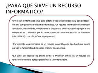 •Un recurso informático sirve para extender las funcionalidades (y posibilidades)
de una computadora o sistema informático. Un recurso informático es cualquier
aplicación, herramienta, componente o dispositivo que se puede agregar a una
computadora o sistema; por lo tanto puede ser tanto un recurso de hardware
(dispositivos) como de software (programas).
•Por ejemplo, una impresora es un recurso informático del tipo hardware que le
agrega la funcionalidad de poder imprimir documentos.
•En tanto, un paquete de oficina como el Microsoft Office, es un recurso del
tipo software que le agrega programas a la computadora. 

 