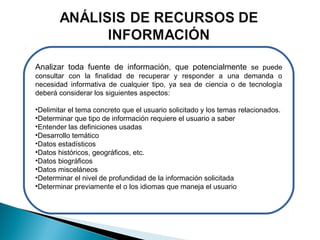 Analizar toda fuente de información, que potencialmente se puede
consultar con la finalidad de recuperar y responder a una demanda o
necesidad informativa de cualquier tipo, ya sea de ciencia o de tecnología
deberá considerar los siguientes aspectos:
•Delimitar el tema concreto que el usuario solicitado y los temas relacionados.
•Determinar que tipo de información requiere el usuario a saber
•Entender las definiciones usadas
•Desarrollo temático
•Datos estadísticos
•Datos históricos, geográficos, etc.
•Datos biográficos
•Datos misceláneos
•Determinar el nivel de profundidad de la información solicitada
•Determinar previamente el o los idiomas que maneja el usuario

 