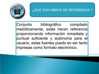 ¿QUÉ SON OBRAS DE REFERENCIA ?

Conjunto
bibliográfico
compilado
metódicamente, estás hacen referencia
proporcionando información inmediata y
puntual suficiente y autónoma para el
usuario, estas fuentes puedo en ser tanto
impresas como formato electrónico.

 